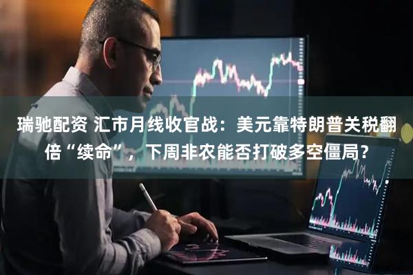 瑞驰配资 汇市月线收官战：美元靠特朗普关税翻倍“续命”，下周非农能否打破多空僵局？
