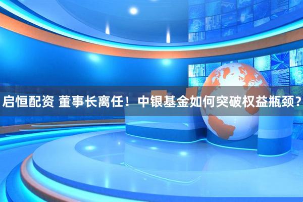 启恒配资 董事长离任！中银基金如何突破权益瓶颈？