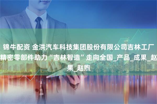 锦牛配资 金洪汽车科技集团股份有限公司吉林工厂：精密零部件助力“吉林智造”走向全国_产品_成果_赵煦