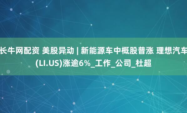 长牛网配资 美股异动 | 新能源车中概股普涨 理想汽车(LI.US)涨逾6%_工作_公司_杜超