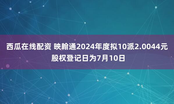 西瓜在线配资 映翰通2024年度拟10派2.0044元 股权登记日为7月10日