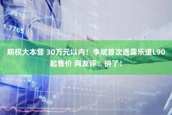 期权大本营 30万元以内！李斌首次透露乐道L90起售价 网友评：拼了！