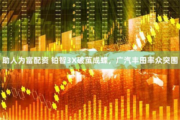 助人为富配资 铂智3X破茧成蝶，广汽丰田率众突围