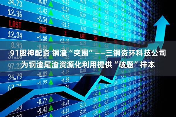 91股神配资 钢渣“突围”——三钢资环科技公司为钢渣尾渣资源化利用提供“破题”样本