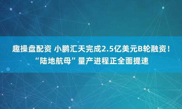 趣操盘配资 小鹏汇天完成2.5亿美元B轮融资！“陆地航母”量产进程正全面提速