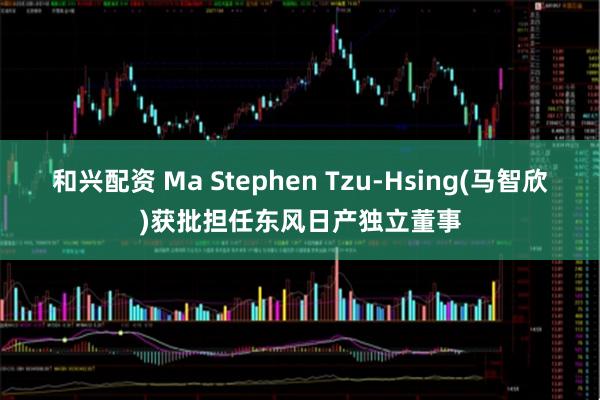和兴配资 Ma Stephen Tzu-Hsing(马智欣)获批担任东风日产独立董事