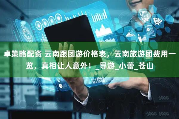 卓策略配资 云南跟团游价格表，云南旅游团费用一览，真相让人意外！_导游_小蕾_苍山