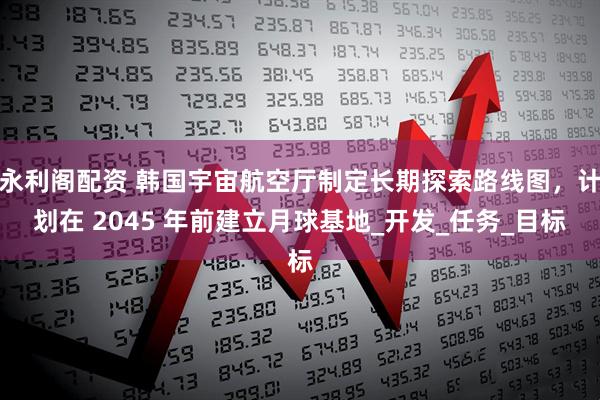 永利阁配资 韩国宇宙航空厅制定长期探索路线图，计划在 2045 年前建立月球基地_开发_任务_目标