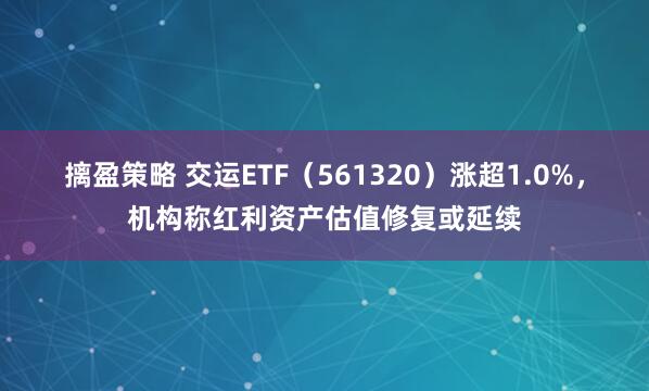 摛盈策略 交运ETF（561320）涨超1.0%，机构称红利资产估值修复或延续