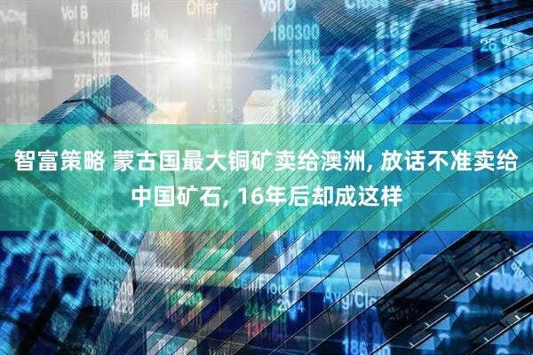 智富策略 蒙古国最大铜矿卖给澳洲, 放话不准卖给中国矿石, 16年后却成这样