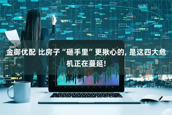 金御优配 比房子“砸手里”更揪心的, 是这四大危机正在蔓延!
