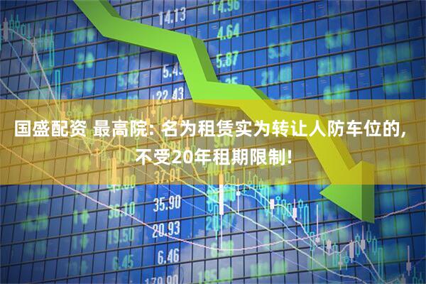 国盛配资 最高院: 名为租赁实为转让人防车位的, 不受20年租期限制!