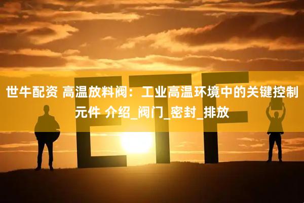 世牛配资 高温放料阀：工业高温环境中的关键控制元件 介绍_阀门_密封_排放