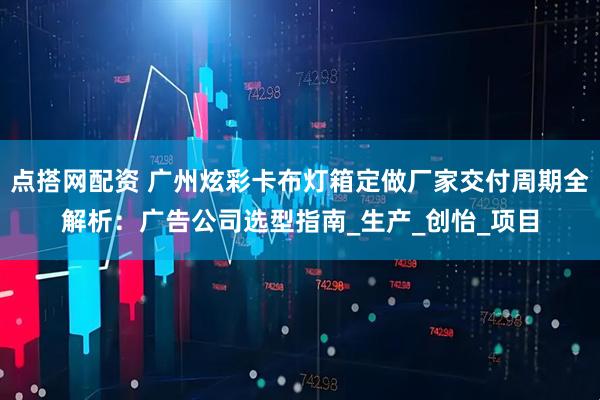 点搭网配资 广州炫彩卡布灯箱定做厂家交付周期全解析：广告公司选型指南_生产_创怡_项目