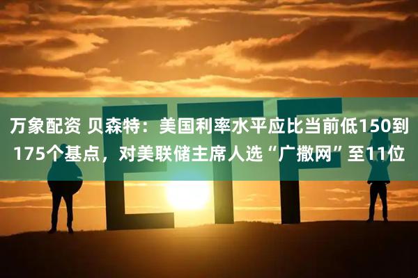 万象配资 贝森特：美国利率水平应比当前低150到175个基点，对美联储主席人选“广撒网”至11位