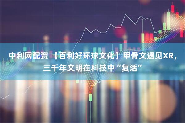 中利网配资 【百利好环球文化】甲骨文遇见XR，三千年文明在科技中“复活”