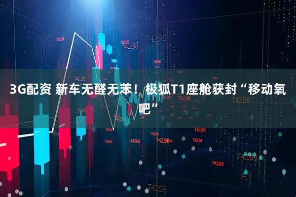 3G配资 新车无醛无苯！极狐T1座舱获封“移动氧吧”