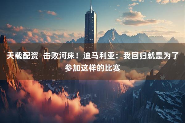 天载配资  击败河床！迪马利亚：我回归就是为了参加这样的比赛