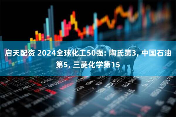 启天配资 2024全球化工50强: 陶氏第3, 中国石油第5, 三菱化学第15