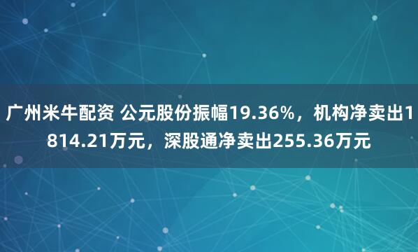 广州米牛配资 公元股份振幅19.36%，机构净卖出1814.21万元，深股通净卖出255.36万元