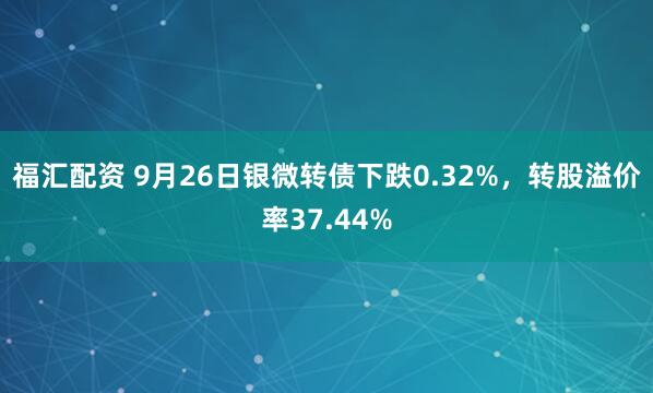 福汇配资 9月26日银微转债下跌0.32%,转股溢价率37.44%