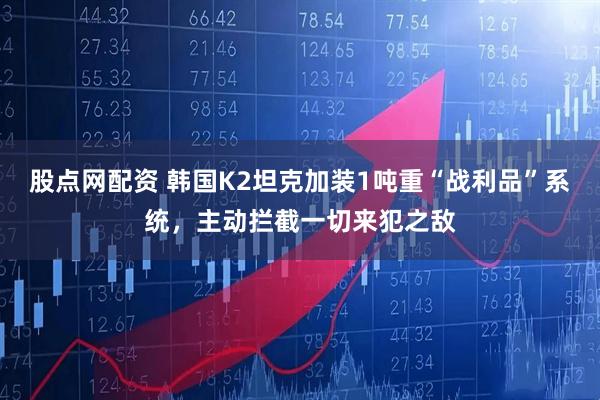 股点网配资 韩国K2坦克加装1吨重“战利品”系统，主动拦截一切来犯之敌