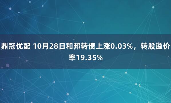 鼎冠优配 10月28日和邦转债上涨0.03%，转股溢价率19.35%