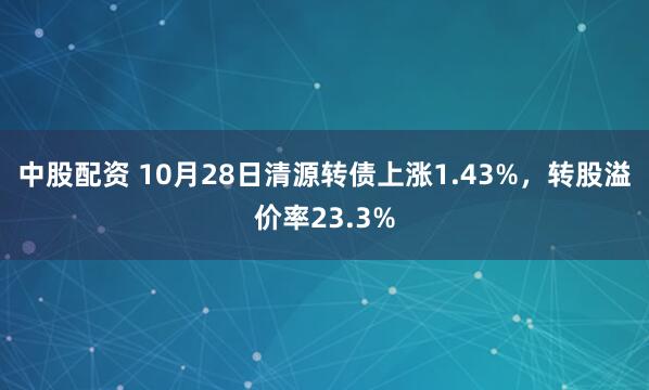 中股配资 10月28日清源转债上涨1.43%，转股溢价率23.3%
