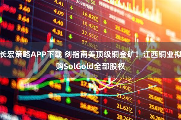 长宏策略APP下载 剑指南美顶级铜金矿！江西铜业拟购SolGold全部股权