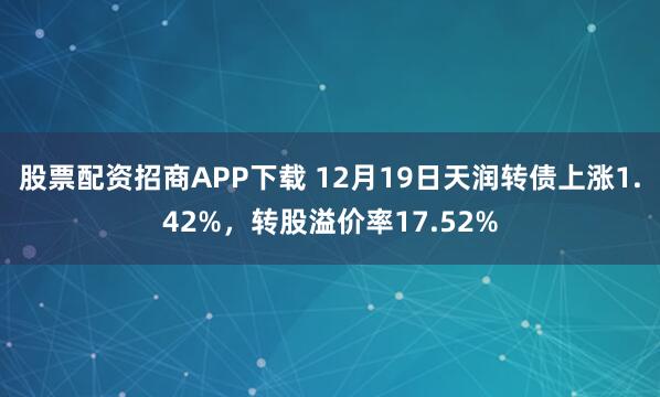 股票配资招商APP下载 12月19日天润转债上涨1.42%，转股溢价率17.52%