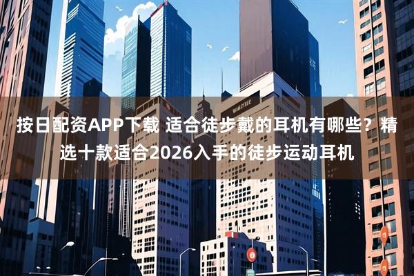 按日配资APP下载 适合徒步戴的耳机有哪些？精选十款适合2026入手的徒步运动耳机