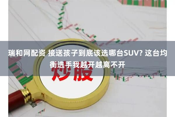 瑞和网配资 接送孩子到底该选哪台SUV? 这台均衡选手我越开越离不开