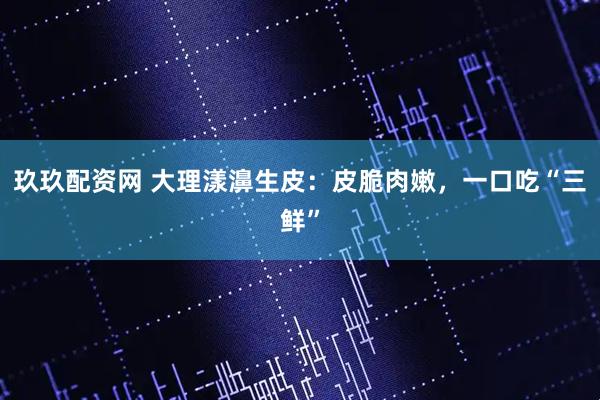 玖玖配资网 大理漾濞生皮：皮脆肉嫩，一口吃“三鲜”