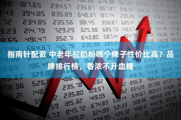 指南针配资 中老年驼奶粉哪个牌子性价比高？品牌排行榜，香浓不升血糖