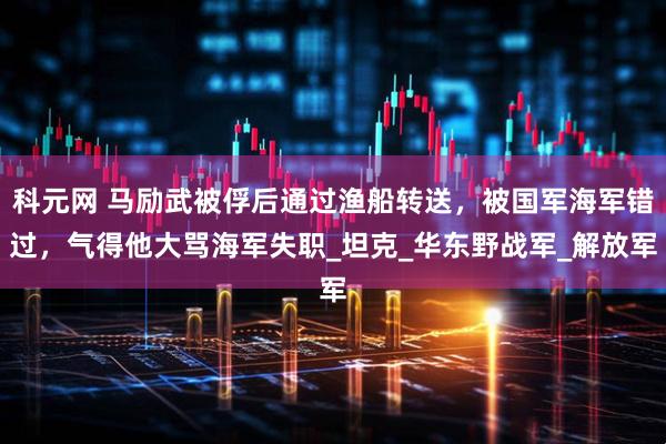科元网 马励武被俘后通过渔船转送，被国军海军错过，气得他大骂海军失职_坦克_华东野战军_解放军