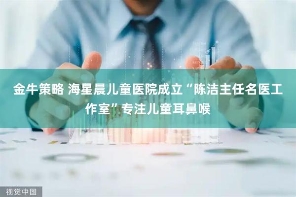 金牛策略 海星晨儿童医院成立“陈洁主任名医工作室”专注儿童耳鼻喉