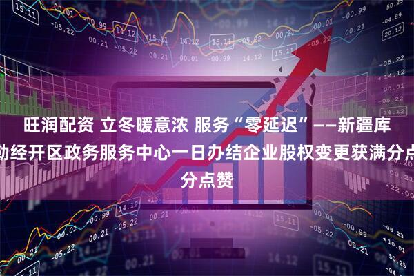 旺润配资 立冬暖意浓 服务“零延迟”——新疆库尔勒经开区政务服务中心一日办结企业股权变更获满分点赞