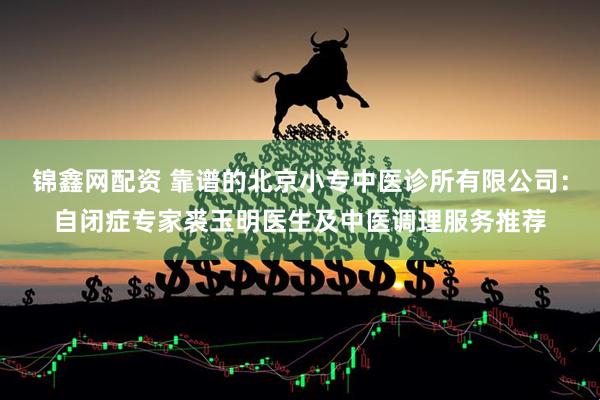 锦鑫网配资 靠谱的北京小专中医诊所有限公司：自闭症专家裘玉明医生及中医调理服务推荐