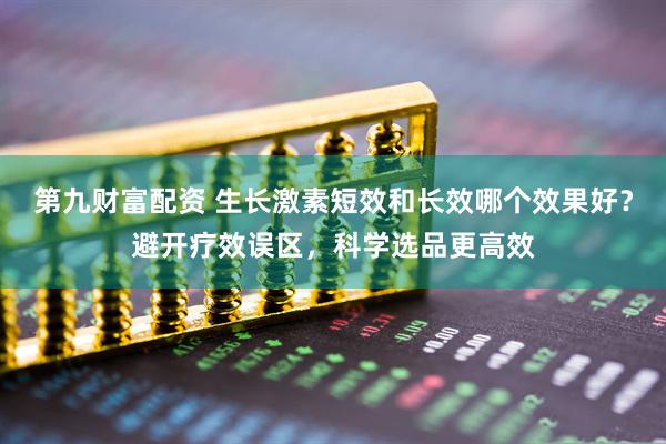第九财富配资 生长激素短效和长效哪个效果好？避开疗效误区，科学选品更高效